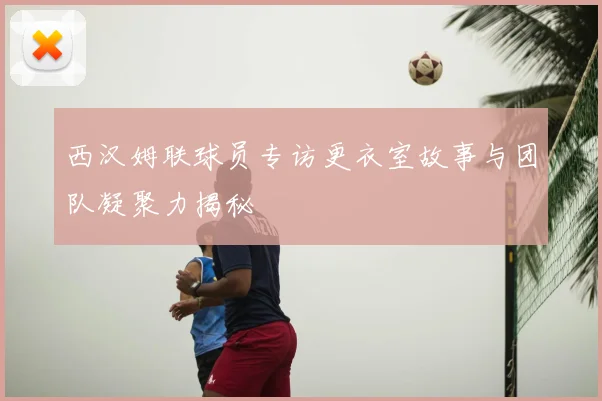 西汉姆联球员专访更衣室故事与团队凝聚力揭秘