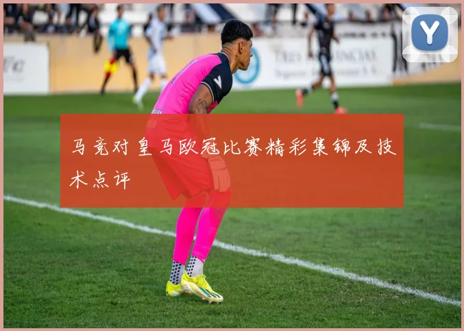 马竞对皇马欧冠比赛精彩集锦及技术点评