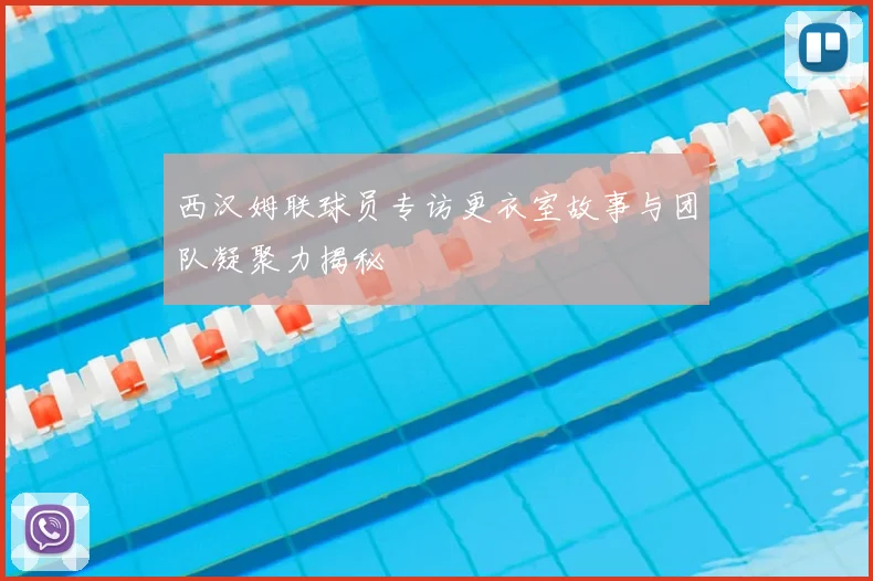 西汉姆联球员专访更衣室故事与团队凝聚力揭秘